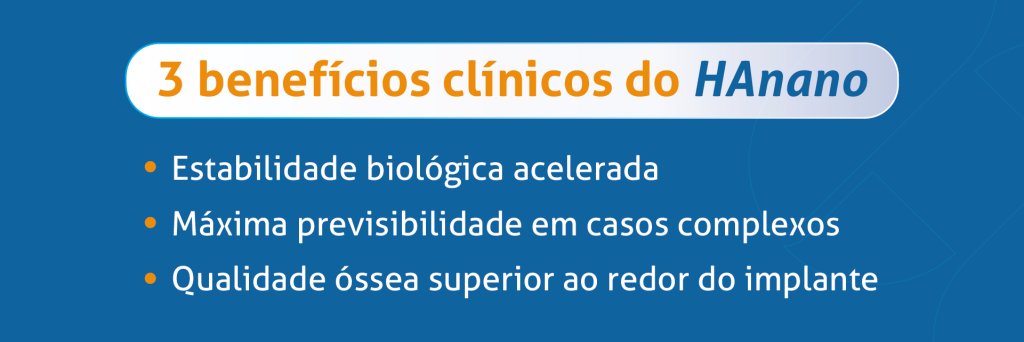 3 benefícios do HAnano
- Estabilidade biológica acelerada
- Máxima previsibilidade em casos complexos
- Qualidade óssea superior ao redor do implante
