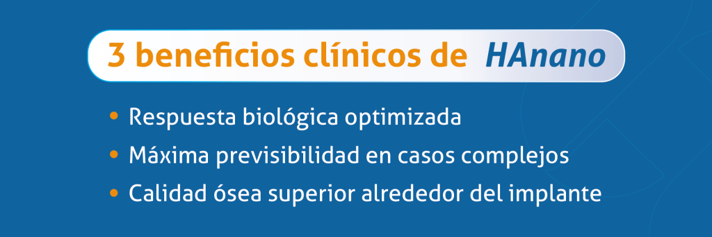 3 beneficios clínicos de HAnano:
- Respuesta biológica optimizada
- Máxima previsibilidad en casos complejos
- Calidad ósea superior alrededor del implante